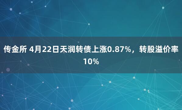 传金所 4月22日天润转债上涨0.87%，转股溢价率10%