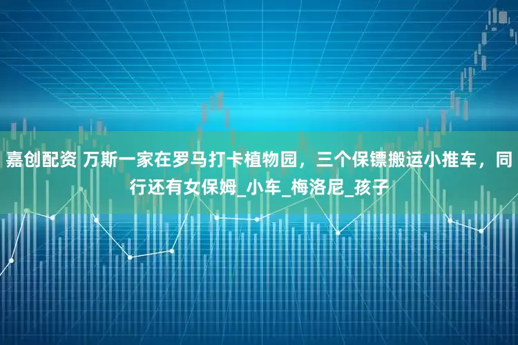 嘉创配资 万斯一家在罗马打卡植物园，三个保镖搬运小推车，同行还有女保姆_小车_梅洛尼_孩子