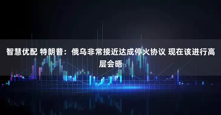 智慧优配 特朗普：俄乌非常接近达成停火协议 现在该进行高层会晤