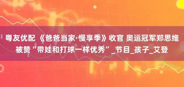 粤友优配 《爸爸当家·慢享季》收官 奥运冠军郑思维被赞“带娃和打球一样优秀”_节目_孩子_艾登
