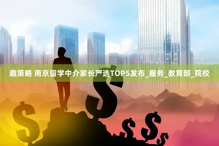 趣策略 南京留学中介家长严选TOP5发布_服务_教育部_院校