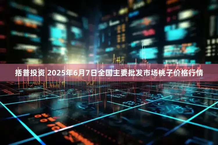 括普投资 2025年6月7日全国主要批发市场桃子价格行情