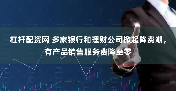 杠杆配资网 多家银行和理财公司掀起降费潮，有产品销售服务费降至零