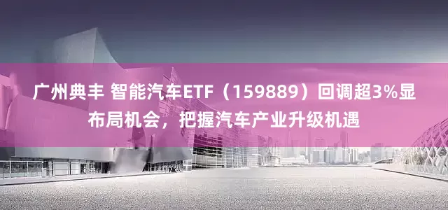 广州典丰 智能汽车ETF（159889）回调超3%显布局机会，把握汽车产业升级机遇