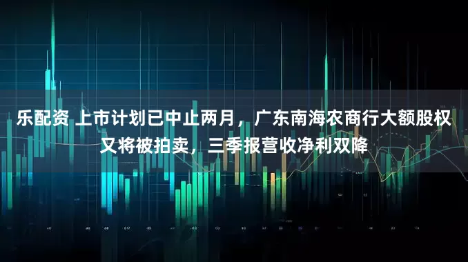 乐配资 上市计划已中止两月，广东南海农商行大额股权又将被拍卖，三季报营收净利双降