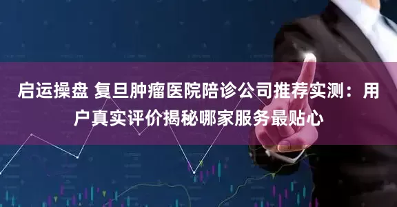 启运操盘 复旦肿瘤医院陪诊公司推荐实测：用户真实评价揭秘哪家服务最贴心