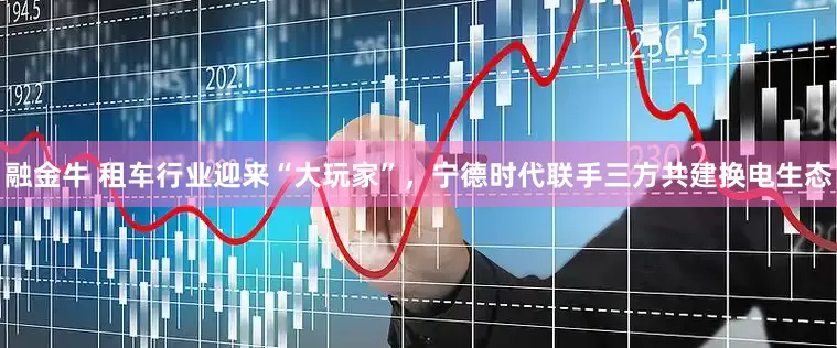 融金牛 租车行业迎来“大玩家”，宁德时代联手三方共建换电生态