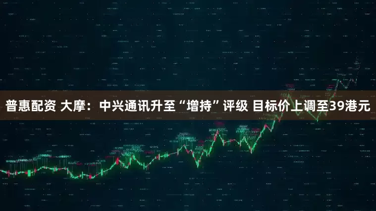 普惠配资 大摩：中兴通讯升至“增持”评级 目标价上调至39港元