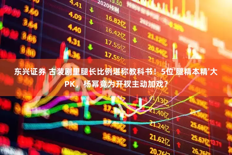 东兴证券 古装剧里腿长比例堪称教科书！5位'腿精本精'大PK，杨幂竟为开衩主动加戏？