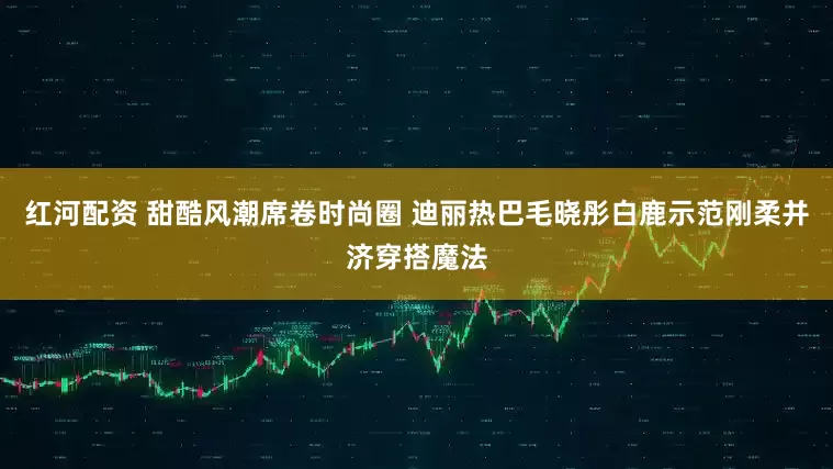 红河配资 甜酷风潮席卷时尚圈 迪丽热巴毛晓彤白鹿示范刚柔并济穿搭魔法